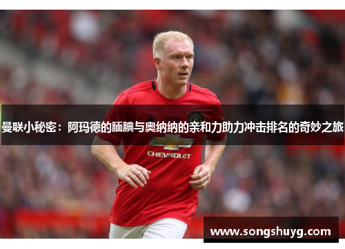 曼联小秘密:阿玛德的腼腆与奥纳纳的亲和力助力冲击排名的奇妙之旅